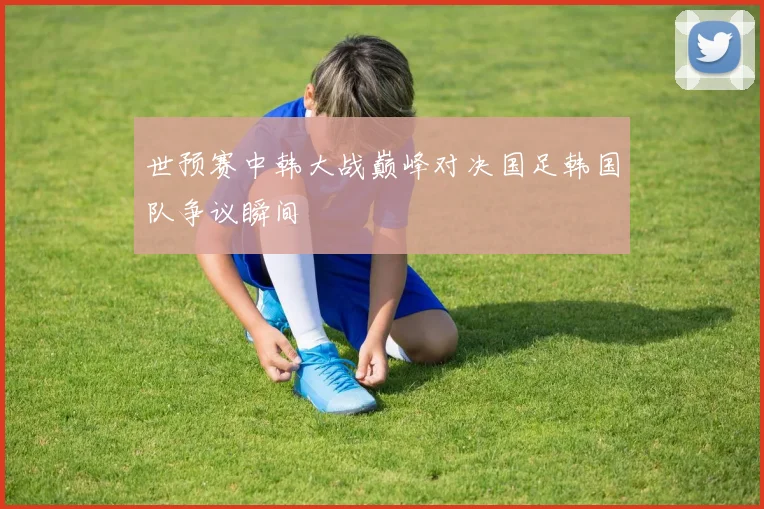 世预赛中韩大战巅峰对决国足韩国队争议瞬间