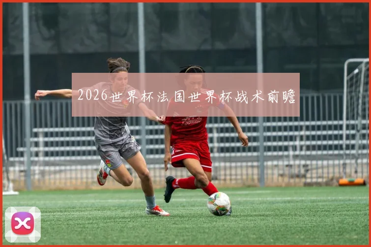 2026世界杯法国世界杯战术前瞻