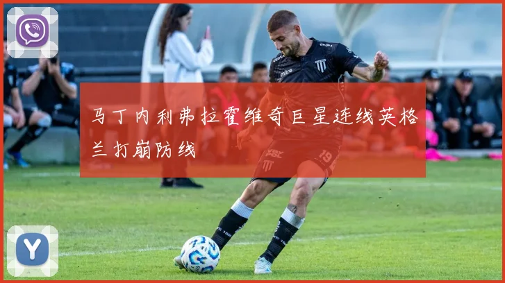 马丁内利弗拉霍维奇巨星连线英格兰打崩防线