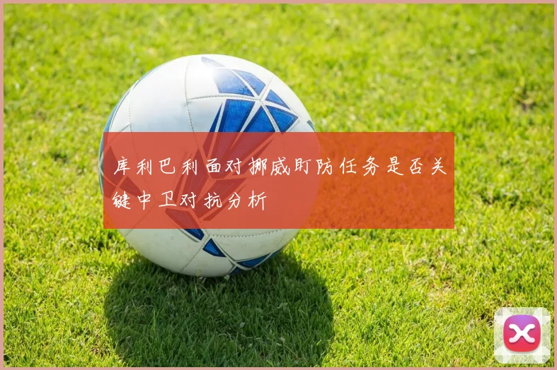 库利巴利面对挪威盯防任务是否关键中卫对抗分析