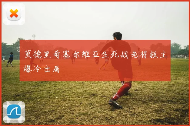 莫德里奇塞尔维亚生死战老将救主爆冷出局