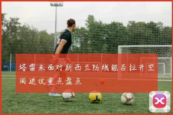 塔雷米面对新西兰防线能否拉开空间进攻重点盘点