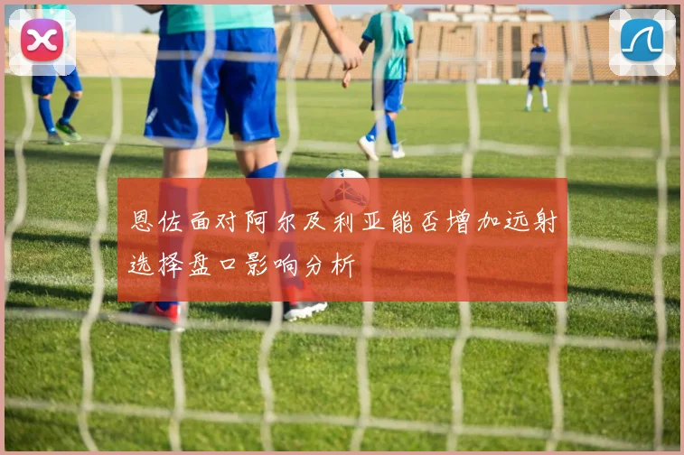恩佐面对阿尔及利亚能否增加远射选择盘口影响分析