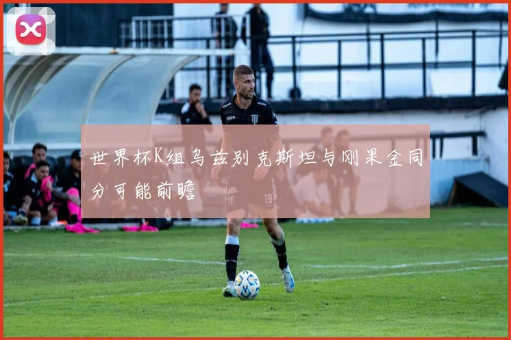 世界杯K组乌兹别克斯坦与刚果金同分可能前瞻