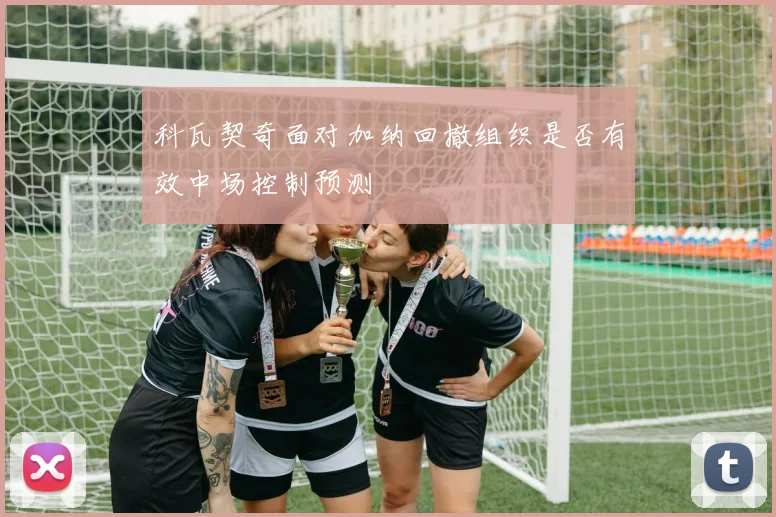 科瓦契奇面对加纳回撤组织是否有效中场控制预测
