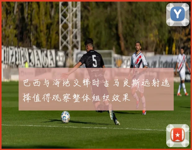 巴西与海地交锋时吉马良斯远射选择值得观察整体组织效果