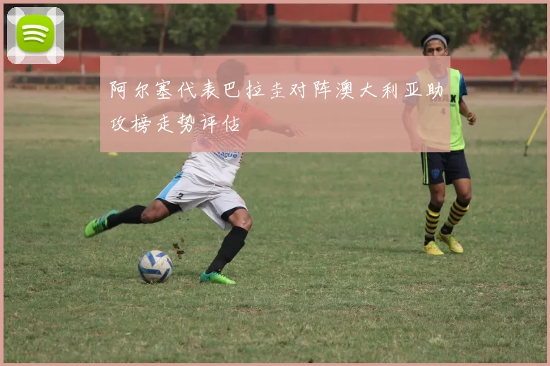 阿尔塞代表巴拉圭对阵澳大利亚助攻榜走势评估