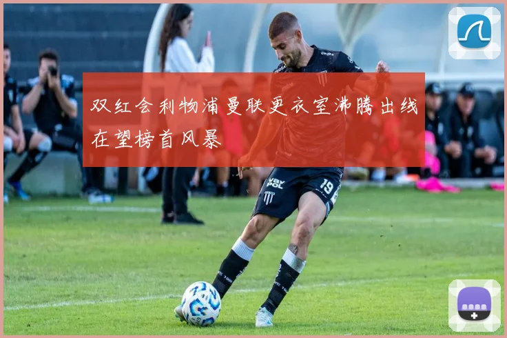 双红会利物浦曼联更衣室沸腾出线在望榜首风暴