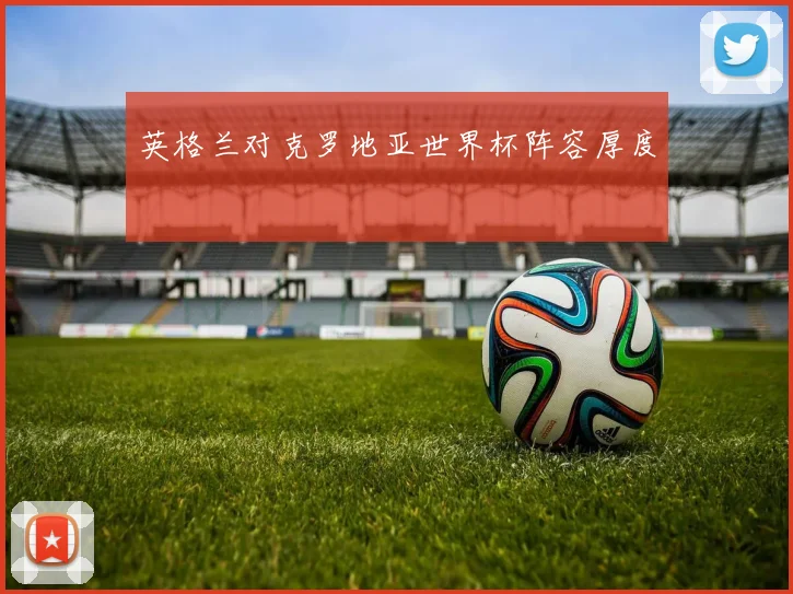 英格兰对克罗地亚世界杯阵容厚度