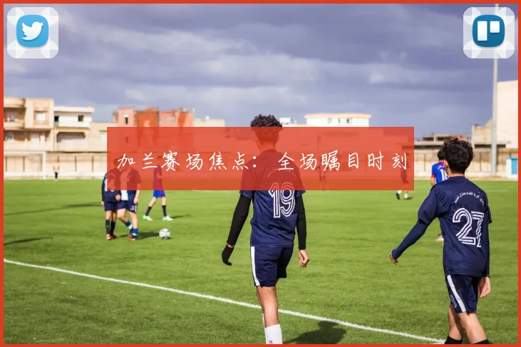 加兰赛场焦点：全场瞩目时刻