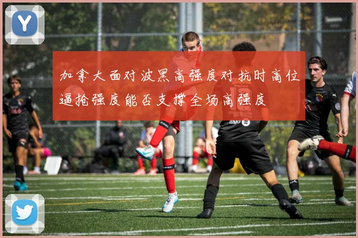 加拿大面对波黑高强度对抗时高位逼抢强度能否支撑全场高强度