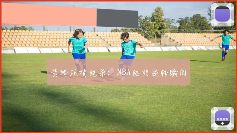 黄蜂压哨绝杀:NBA经典逆转瞬间