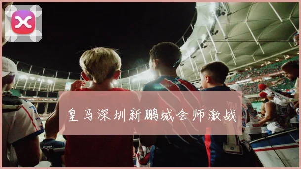 皇马深圳新鹏城会师激战