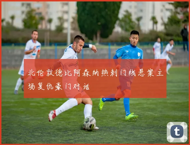北伦敦德比阿森纳热刺门线悬案主场复仇豪门对话