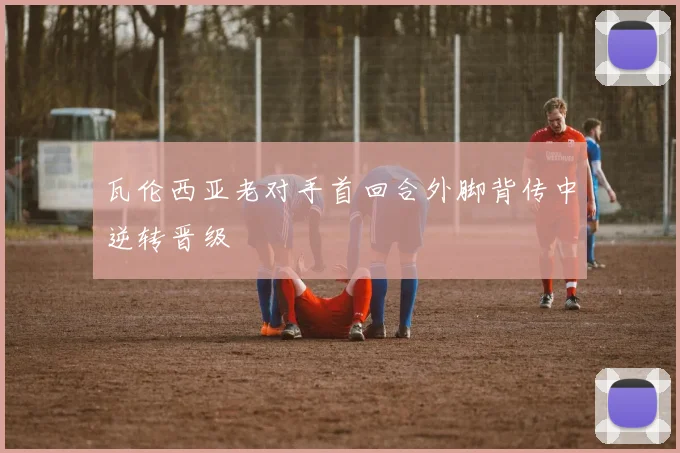 瓦伦西亚老对手首回合外脚背传中逆转晋级