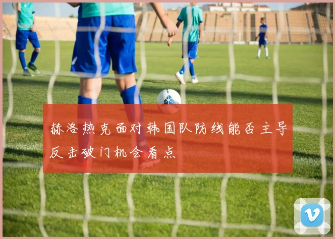 赫洛热克面对韩国队防线能否主导反击破门机会看点