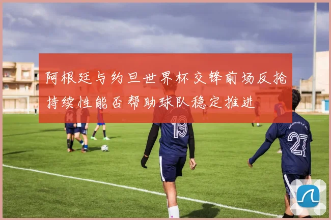 阿根廷与约旦世界杯交锋前场反抢持续性能否帮助球队稳定推进