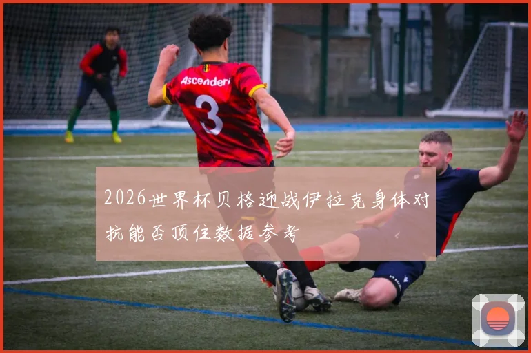 2026世界杯贝格迎战伊拉克身体对抗能否顶住数据参考