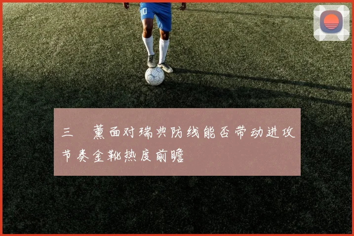 三笘薰面对瑞典防线能否带动进攻节奏金靴热度前瞻