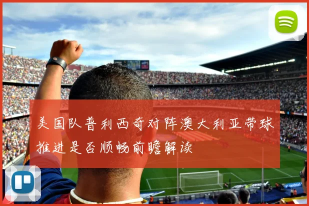 美国队普利西奇对阵澳大利亚带球推进是否顺畅前瞻解读