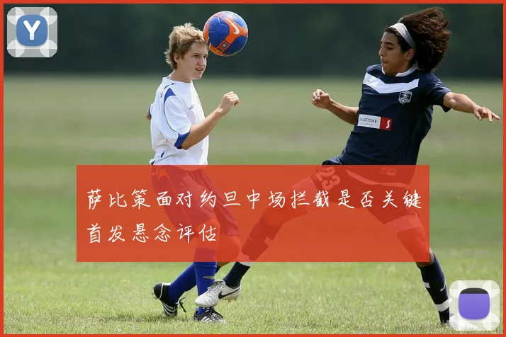 萨比策面对约旦中场拦截是否关键首发悬念评估