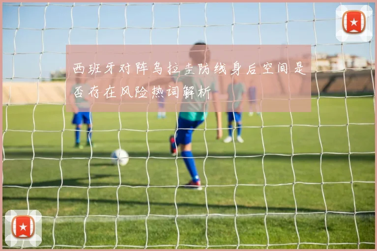西班牙对阵乌拉圭防线身后空间是否存在风险热词解析