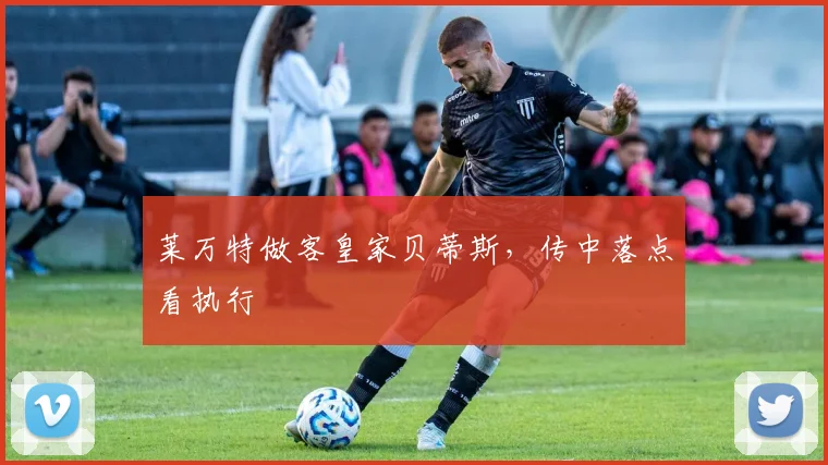 莱万特做客皇家贝蒂斯,传中落点看执行
