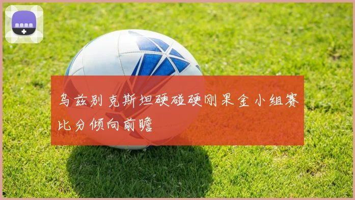 乌兹别克斯坦硬碰硬刚果金小组赛比分倾向前瞻