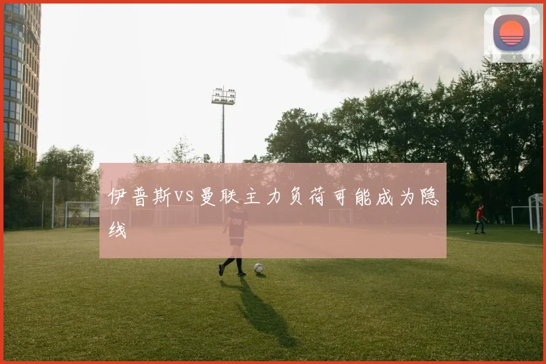 伊普斯vs曼联主力负荷可能成为隐线