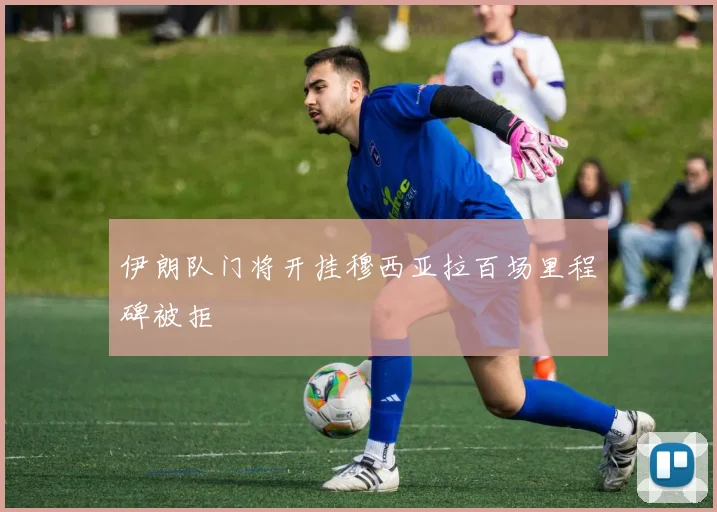 伊朗队门将开挂穆西亚拉百场里程碑被拒