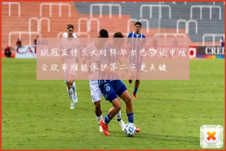 欧冠亚特兰大对阵毕尔巴鄂边中结合效率谁能保护第二点更关键