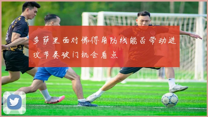 多萨里面对佛得角防线能否带动进攻节奏破门机会看点