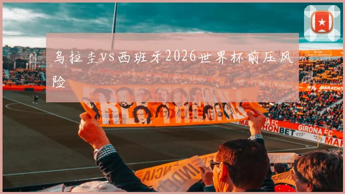 乌拉圭vs西班牙2026世界杯前压风险