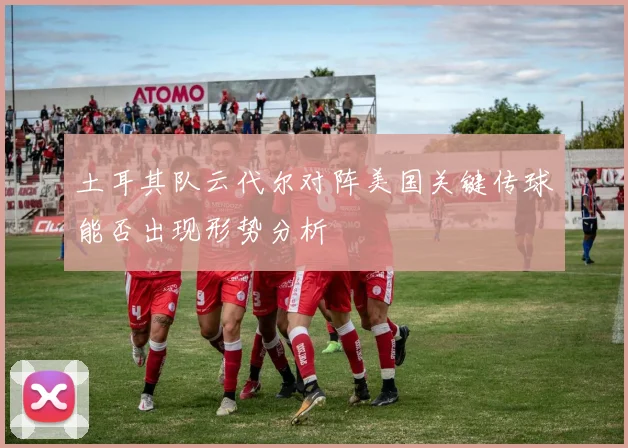 土耳其队云代尔对阵美国关键传球能否出现形势分析