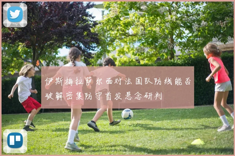 伊斯梅拉萨尔面对法国队防线能否破解密集防守首发悬念研判