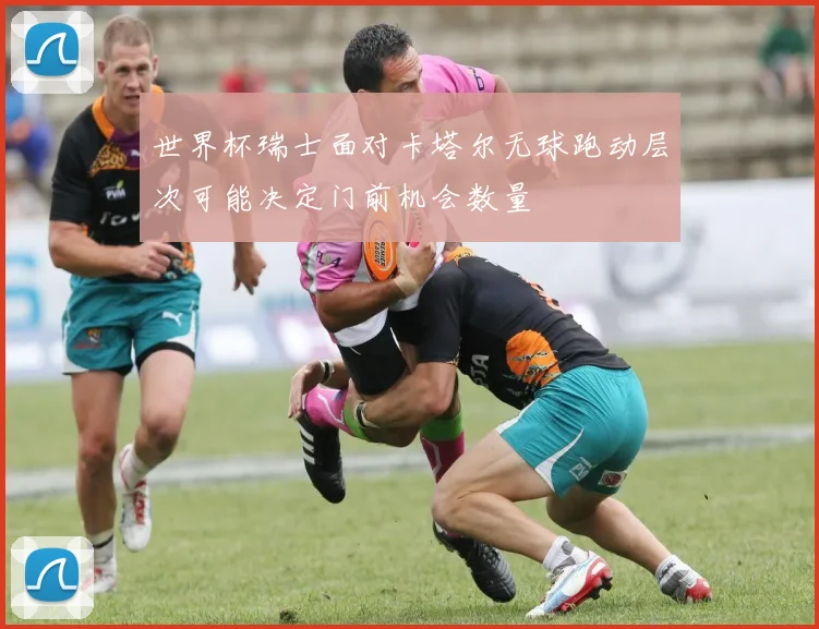 世界杯瑞士面对卡塔尔无球跑动层次可能决定门前机会数量