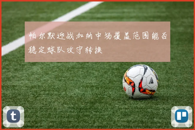 帕尔默迎战加纳中场覆盖范围能否稳定球队攻守转换