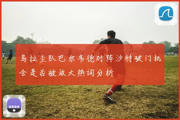乌拉圭队巴尔韦德对阵沙特破门机会是否被放大热词分析