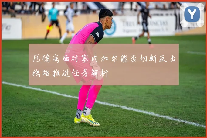 厄德高面对塞内加尔能否切断反击线路推进任务解析