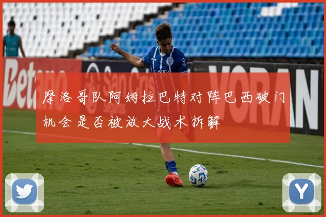 摩洛哥队阿姆拉巴特对阵巴西破门机会是否被放大战术拆解