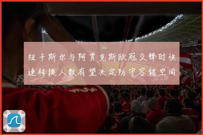 纽卡斯尔与阿贾克斯欧冠交锋时快速转换人数有望决定防守容错空间