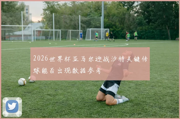 2026世界杯亚马尔迎战沙特关键传球能否出现数据参考