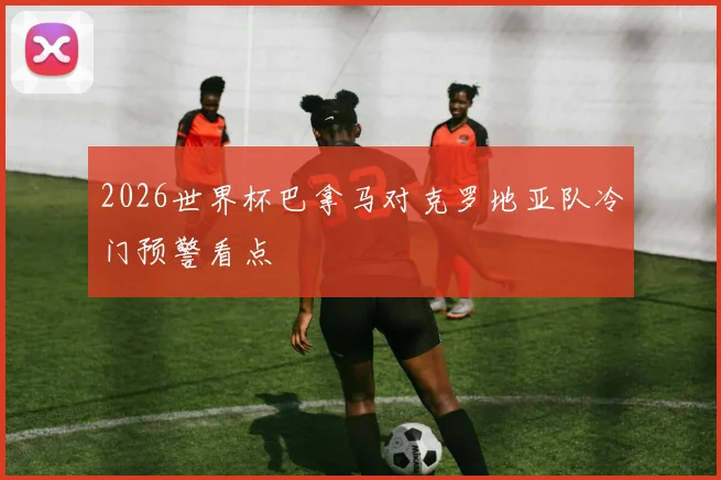 2026世界杯巴拿马对克罗地亚队冷门预警看点