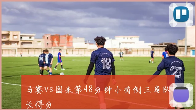 马赛vs国米第48分钟小将倒三角队长得分