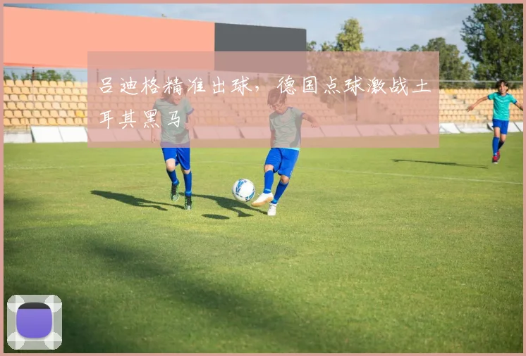 吕迪格精准出球,德国点球激战土耳其黑马