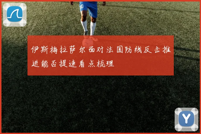 伊斯梅拉萨尔面对法国防线反击推进能否提速看点梳理